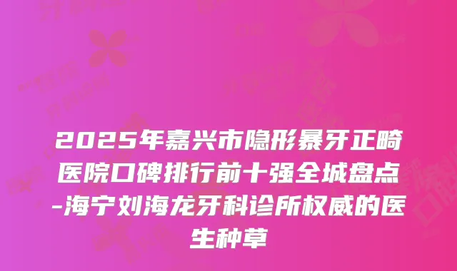 2025年嘉兴市隐形暴牙正畸医院口碑排行前十强全城盘点-海宁刘海龙牙科诊所的医生种草