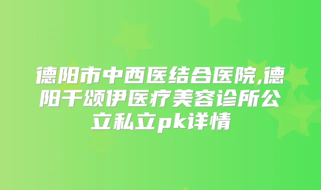 德阳市中西医结合医院,德阳千颂伊医疗美容诊所公立私立pk详情