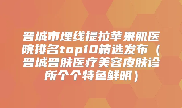 晋城市埋线提拉苹果肌医院排名top10精选发布（晋城晋肤医疗美容皮肤诊所个个特色鲜明）