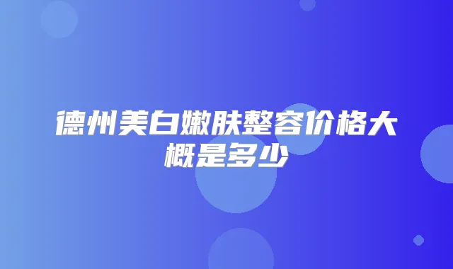 德州美白嫩肤整容价格大概是多少