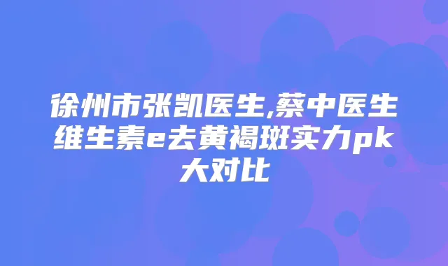 徐州市张凯医生,蔡中医生维生素e去黄褐斑实力pk大对比