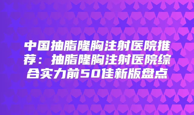 中国抽脂隆胸注射医院推荐:抽脂隆胸注射医院综合实力前50佳新版盘点