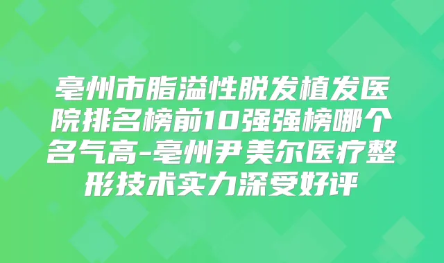 亳州市脂溢性脱发植发医院排名榜前10强强榜哪个名气高-亳州尹美尔医疗整形技术实力深受好评