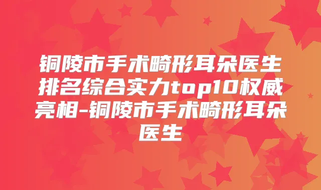 铜陵市手术畸形耳朵医生排名综合实力top10亮相-铜陵市手术畸形耳朵医生