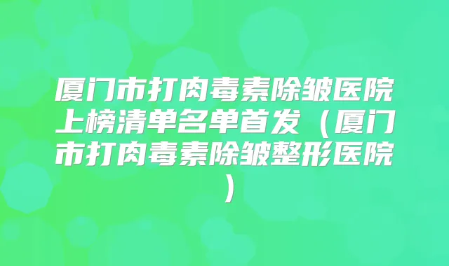 厦门市打除皱医院上榜清单名单(厦门市打除皱整形医院)