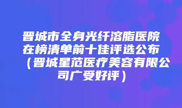 晋城市全身光纤溶脂医院在榜清单前十佳评选公布(晋城星范医疗美容有限公司广受好评)