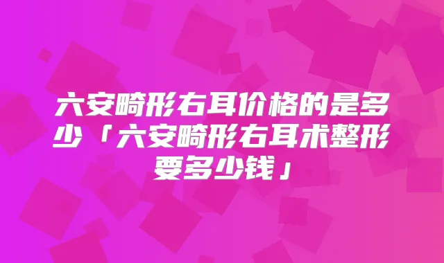 六安畸形右耳价格的是多少「六安畸形右耳术整形要多少钱」