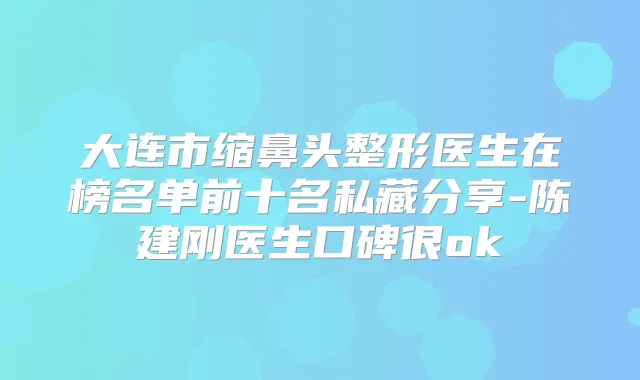 大连市缩鼻头整形医生在榜名单前十名私藏分享-陈建刚医生口碑很ok