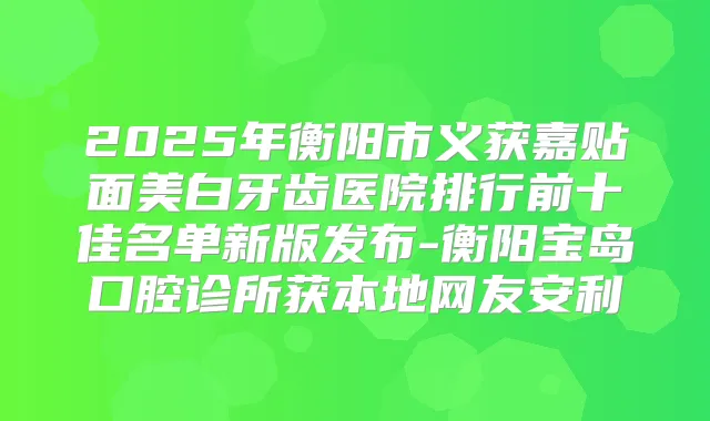 2025年衡阳市义获嘉贴面美白牙齿医院排行前十佳名单新版发布-衡阳宝岛口腔诊所获本地网友安利