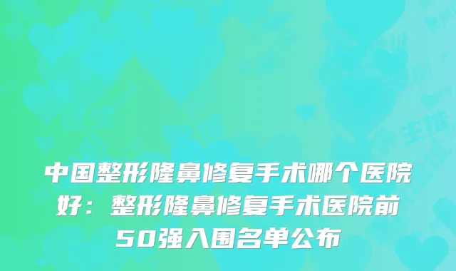 中国整形隆鼻修复手术哪个医院好：整形隆鼻修复手术医院前50强入围名单公布