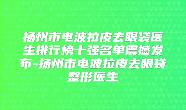 扬州市电波拉皮去眼袋医生排行榜十强名单震撼发布-扬州市电波拉皮去眼袋整形医生