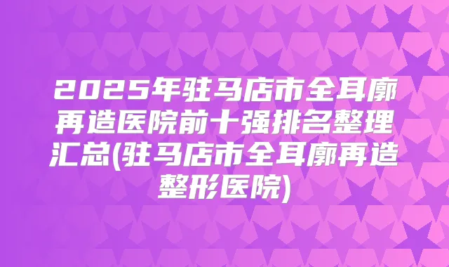 2025年驻马店市全耳廓再造医院前十强排名整理汇总(驻马店市全耳廓再造整形医院)