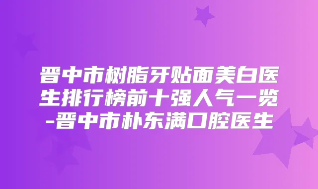 晋中市树脂牙贴面美白医生排行榜前十强人气一览-晋中市朴东满口腔医生