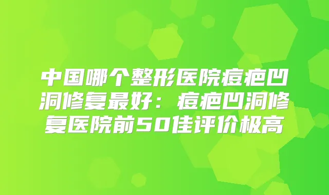 中国哪个整形医院痘疤凹洞修复好：痘疤凹洞修复医院前50佳评价极高
