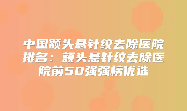 中国额头悬针纹去除医院排名:额头悬针纹去除医院前50强强榜优选