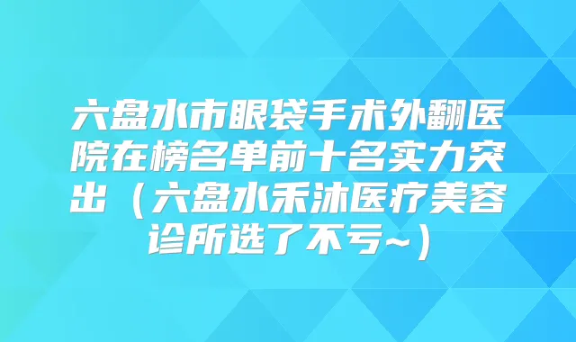 六盘水市眼袋手术外翻医院在榜名单前十名实力突出(六盘水禾沐医疗美容诊所选了不亏~)