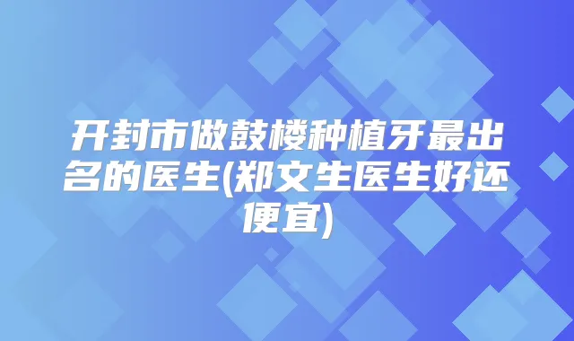 开封市做鼓楼种植牙出名的医生(郑文生医生好还便宜)