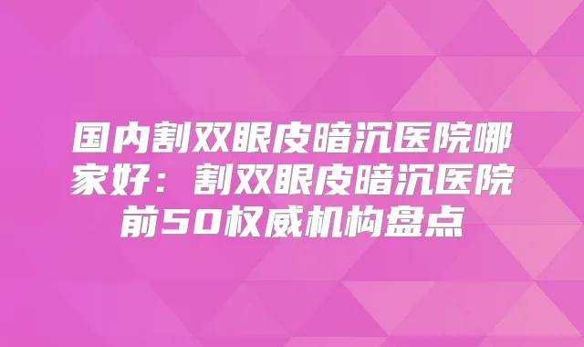 国内割双眼皮暗沉医院哪家好:割双眼皮暗沉医院前50机构盘点