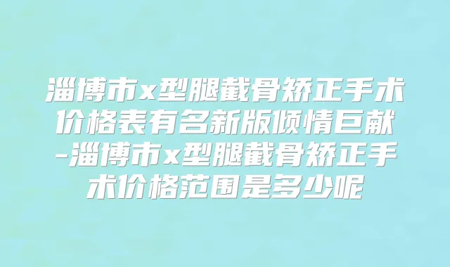 淄博市x型腿截骨矫正手术价格表有名新版倾情巨献-淄博市x型腿截骨矫正手术价格范围是多少呢