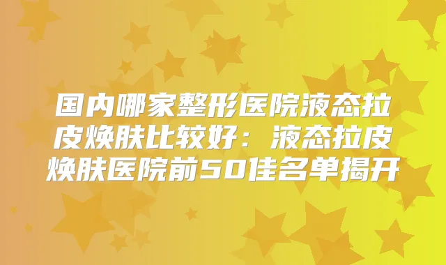 国内哪家整形医院液态拉皮焕肤比较好：液态拉皮焕肤医院前50佳名单揭开