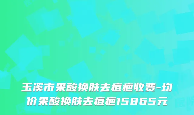 玉溪市果酸换肤去痘疤收费-均价果酸换肤去痘疤15865元