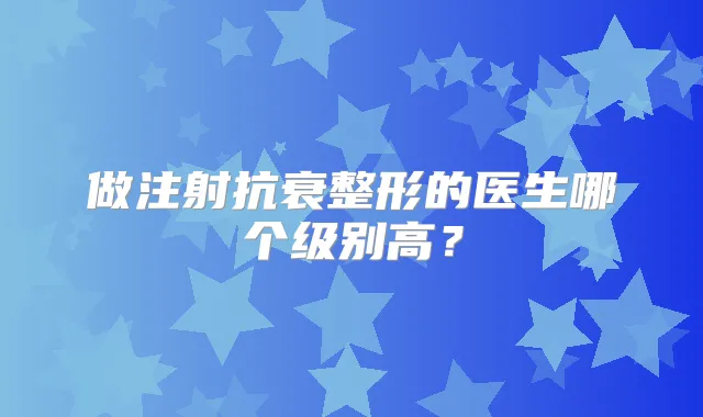 做注射抗衰整形的医生哪个级别高？