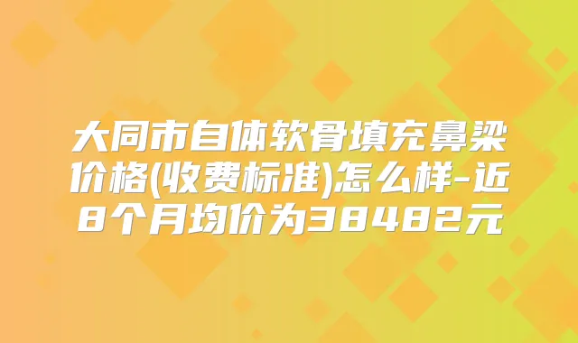 大同市自体软骨填充鼻梁价格(收费标准)怎么样-近8个月均价为38482元