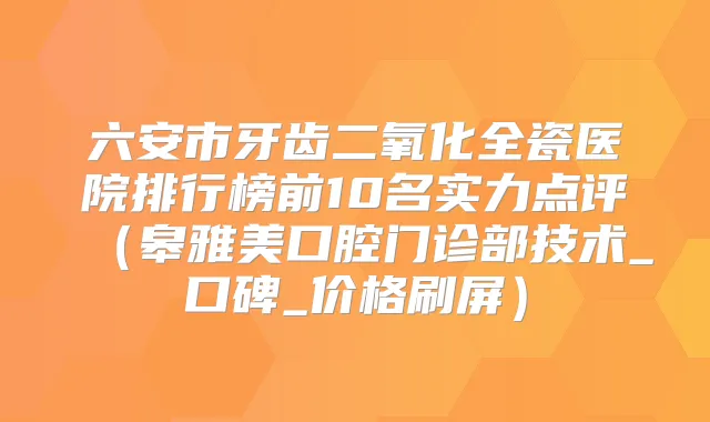 六安市牙齿二氧化全瓷医院排行榜前10名实力点评(皋雅美口腔门诊部技术_口碑_价格刷屏)