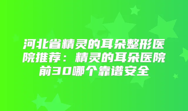 河北省精灵的耳朵整形医院推荐：精灵的耳朵医院前30哪个靠谱安全