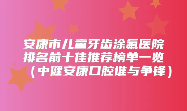 安康市儿童牙齿涂氟医院排名前十佳推荐榜单一览(中健安康口腔谁与争锋)