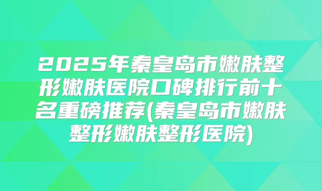 2025年秦皇岛市嫩肤整形嫩肤医院口碑排行前十名重磅推荐(秦皇岛市嫩肤整形嫩肤整形医院)