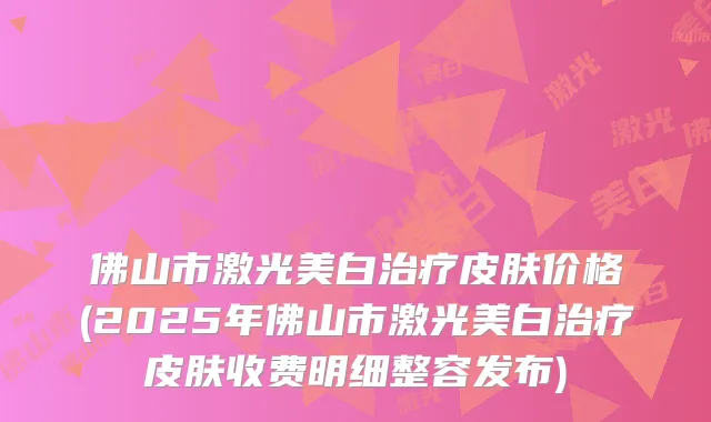 佛山市激光美白皮肤价格(2025年佛山市激光美白皮肤收费明细整容发布)