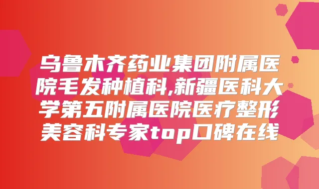 乌鲁木齐药业集团附属医院毛发种植科,新疆医科大学第五附属医院医疗整形美容科专家top口碑在线