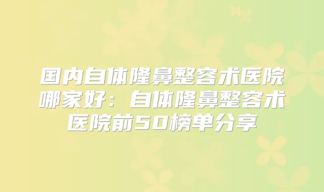 国内自体隆鼻整容术医院哪家好:自体隆鼻整容术医院前50榜单分享
