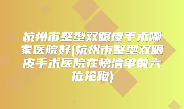 杭州市整型双眼皮手术哪家医院好(杭州市整型双眼皮手术医院在榜清单前六位抢跑)