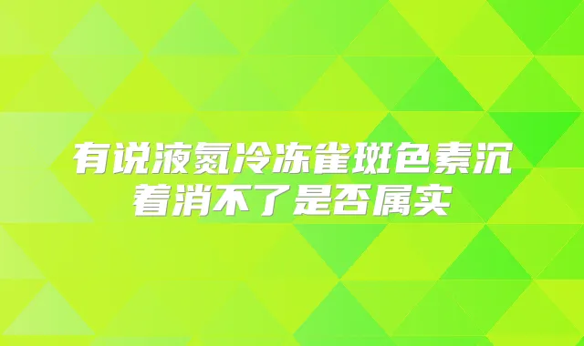 有说液氮冷冻雀斑色素沉着消不了是否属实