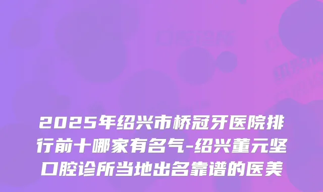 2025年绍兴市桥冠牙医院排行前十哪家有名气-绍兴董元坚口腔诊所当地出名靠谱的医美