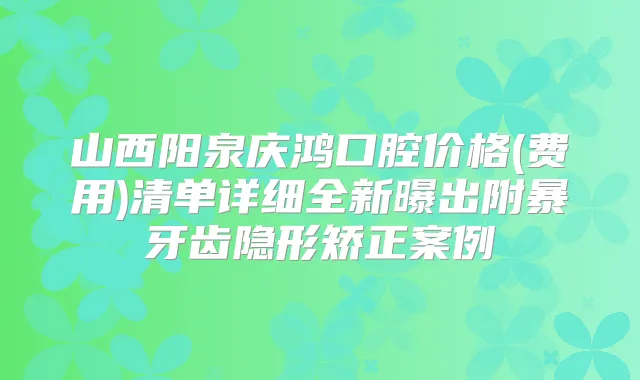 山西阳泉庆鸿口腔价格(费用)清单详细全新曝出附暴牙齿隐形矫正案例