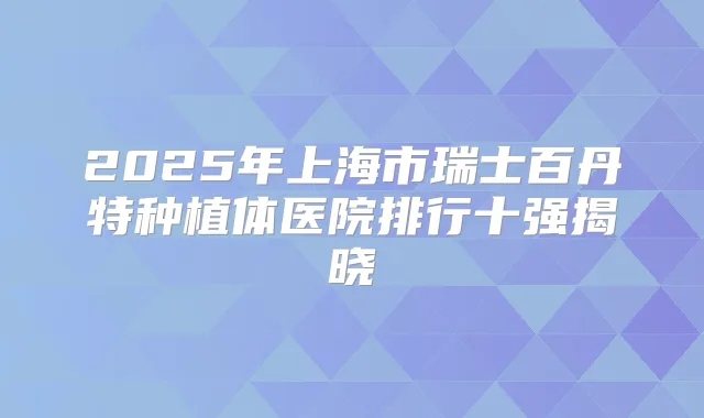 2025年上海市瑞士百丹特种植体医院排行十强揭晓