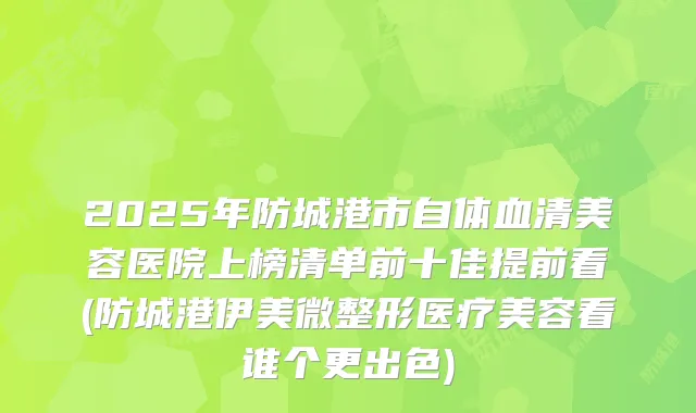 2025年防城港市自体血清美容医院上榜清单前十佳提前看(防城港伊美微整形医疗美容看谁个更出色)