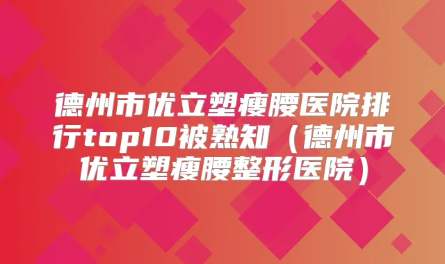 德州市优立塑瘦腰医院排行top10被熟知(德州市优立塑瘦腰整形医院)