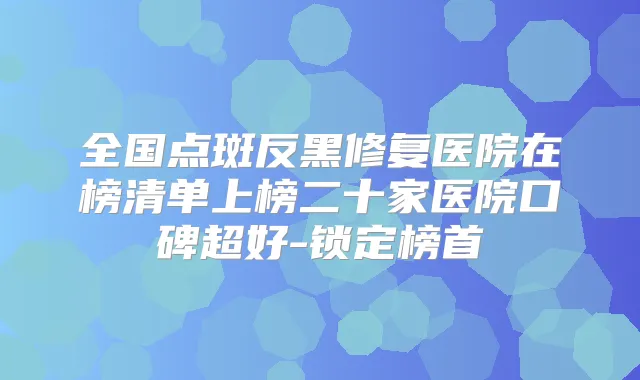 全国点斑反黑修复医院在榜清单上榜二十家医院口碑超好-锁定榜首