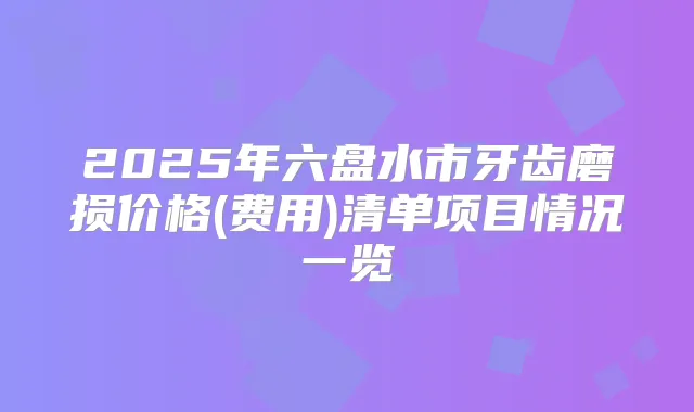 2025年六盘水市牙齿磨损价格(费用)清单项目情况一览