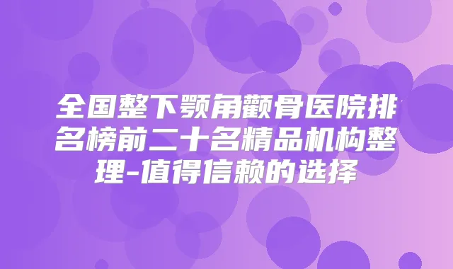 全国整下颚角颧骨医院排名榜前二十名精品机构整理-值得信赖的选择