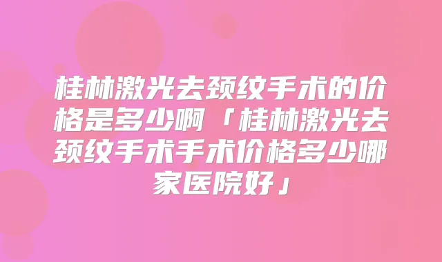桂林激光去颈纹手术的价格是多少啊「桂林激光去颈纹手术手术价格多少哪家医院好」