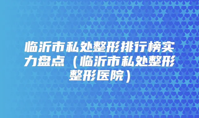 临沂市私处整形排行榜实力盘点(临沂市私处整形整形医院)