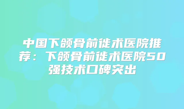 中国下颌骨前徙术医院推荐：下颌骨前徙术医院50强技术口碑突出