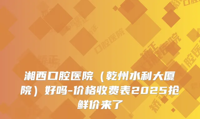 湘西口腔医院（乾州水利大厦院）好吗-价格收费表2025抢鲜价来了