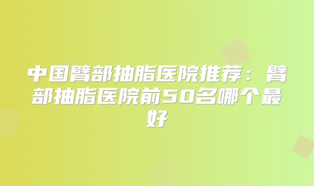 中国臂部抽脂医院推荐:臂部抽脂医院前50名哪个好