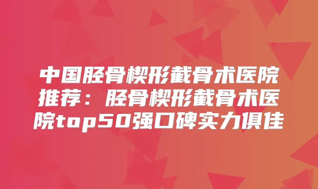 中国胫骨楔形截骨术医院推荐:胫骨楔形截骨术医院top50强口碑实力俱佳